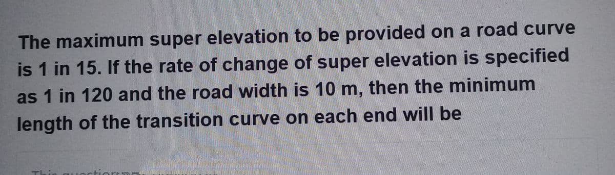 The maximum super elevation to be provided on a road curve
is 1 in 15. If the rate of change of super elevation is specified
as 1 in 120 and the road width is 10 m, then the minimum
length of the transition curve on each end will be