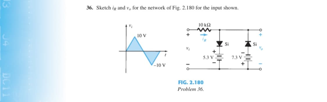 36. Sketch ir and v, for the network of Fig. 2.180 for the input shown.
10 k2
10 V
+
IR
Si
Si
5.3 V
7.3 V -
-10 V
+
FIG. 2.180
Problem 36.
DC11
