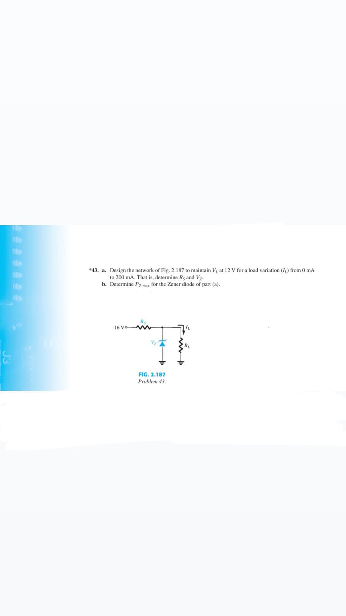 *43. a. Design the network of Fig. 2.187 to maintain V, at 12 V for a load variation (I,) from 0 mA
to 200 mA. That is, determine Rs and Vz.
b. Determine Pz max for the Zener diode of part (a).
Rs
16 Vo WN
RL
FIG. 2.187
Problem 43.
J3
