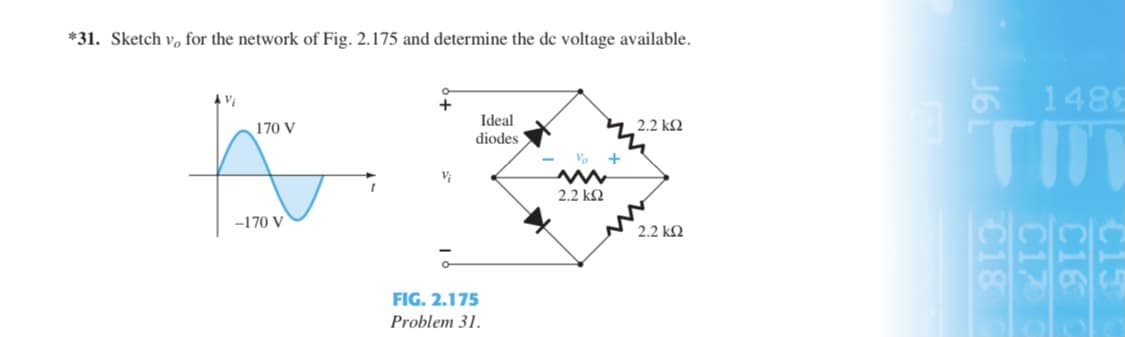 *31. Sketch v, for the network of Fig. 2.175 and determine the de voltage available.
E 1486
Vi
Ideal
diodes
4 2.2 k2
TIT
170 V
Vo
2.2 kQ
-170 V
2.2 k2
FIG. 2.175
Problem 31.
