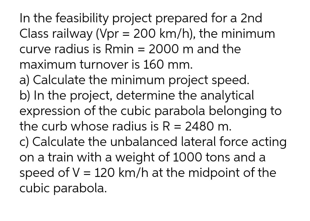 In the feasibility project prepared for a 2nd
Class railway (Vpr = 200 km/h), the minimum
curve radius is Rmin = 2000 m and the
maximum turnover is 160 mm.
a) Calculate the minimum project speed.
b) In the project, determine the analytical
expression of the cubic parabola belonging to
the curb whose radius is R = 2480 m.
c) Calculate the unbalanced lateral force acting
on a train with a weight of 1000 tons and a
speed of V = 120 km/h at the midpoint of the
cubic parabola.
