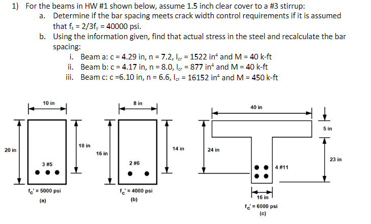 1) For the beams in HW #1 shown below, assume 1.5 inch clear cover to a #3 stirrup:
a. Determine if the bar spacing meets crack width control requirements if it is assumed
that f: = 2/3f, = 40000 psi.
b. Using the information given, find that actual stress in the steel and recalculate the bar
spacing:
i. Beam a: c = 4.29 in, n = 7.2, ler = 1522 in* and M = 40 k-ft
ii. Beam b: c = 4.17 in, n = 8.0, l, = 877 in“ and M = 40 k-ft
iii. Beam c: c =6.10 in, n = 6.6, Igr = 16152 in and M = 450 k-ft
%3D
%3D
10 in
8 in
40 in
5 in
18 in
20 in
14 in
24 in
16 in
23 in
3 #5
2 #6
4 #11
fe' = 5000 psi
f = 4000 psi
16 in
(a)
(b)
fe = 6000 psi
(c)
