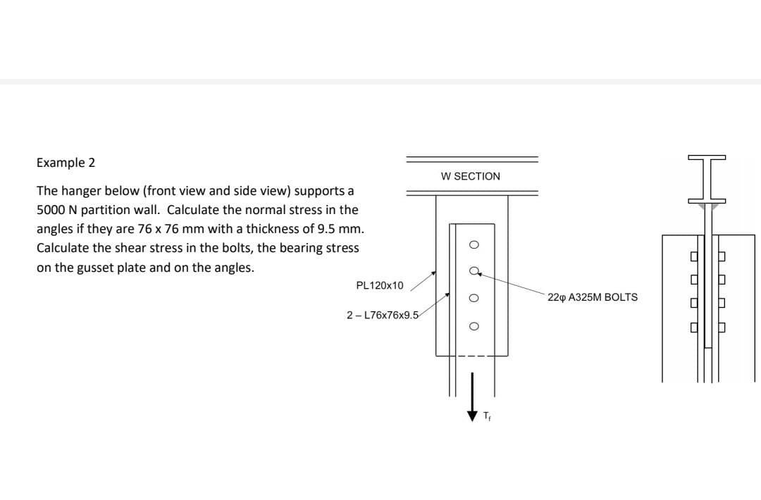 I
Example 2
W SECTION
The hanger below (front view and side view) supports a
5000 N partition wall. Calculate the normal stress in the
angles if they are 76 x 76 mm with a thickness of 9.5 mm.
Calculate the shear stress in the bolts, the bearing stress
on the gusset plate and on the angles.
PL120X10
220 A325M BOLTS
2- L76x76x9.5
T,
O O O O
