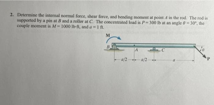 2. Determine the internal normal force, shear force, and bending moment at point A in the rod. The rod is
supported by a pin at B and a roller at C. The concentrated load is P= 300 lb at an angle 0 = 30°, the
couple moment is M= 1000 lb-ft, and a = 1 ft.
%3D
B
A
-a/2 a/2
