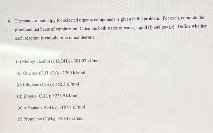 6. The standard enthalpy for selected organic compounds is given in the problem. For each, compute the
gross and net heats of combustion. Calculate both states of water, liquid (I) and gas (g). Define whether
each reaction is endothermic or exothermic.
(a) Methyl alcohol (CH,OH); - 201.07 kJ/mol
(b) Glucose (C,H12O6); - 1260 kJ/mol
(c) Ethylene (CH4); +52.3 kJ/mol
(d) Ethyne (CH2); +226.9 kJ/mol
(e) n-Heptane (C7H16); -187.8 kJ/mol
(f) Propylene (C;H6); +20.41 kJ/mol
