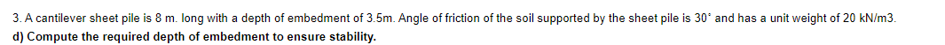 3. A cantilever sheet pile is 8 m. long with a depth of embedment of 3.5m. Angle of friction of the soil supported by the sheet pile is 30° and has a unit weight of 20 kN/m3.
d) Compute the required depth of embedment to ensure stability.
