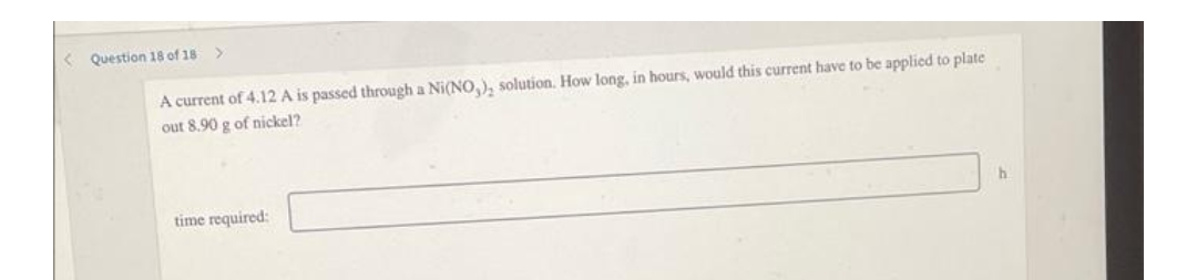 < Question 18 of 18
A current of 4.12 A is passed through a Ni(NO), solution. How long, in hours, would this current have to be applied to plate
out 8.90 g of nickel?
h.
time required:
