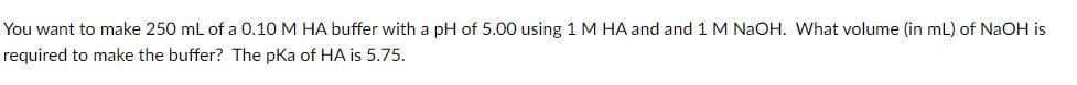 You want to make 250 mL of a 0.10 M HA buffer with a pH of 5.00 using 1 M HA and and 1 M NaOH. What volume (in mL) of NaOH is
required to make the buffer? The pKa of HA is 5.75.
