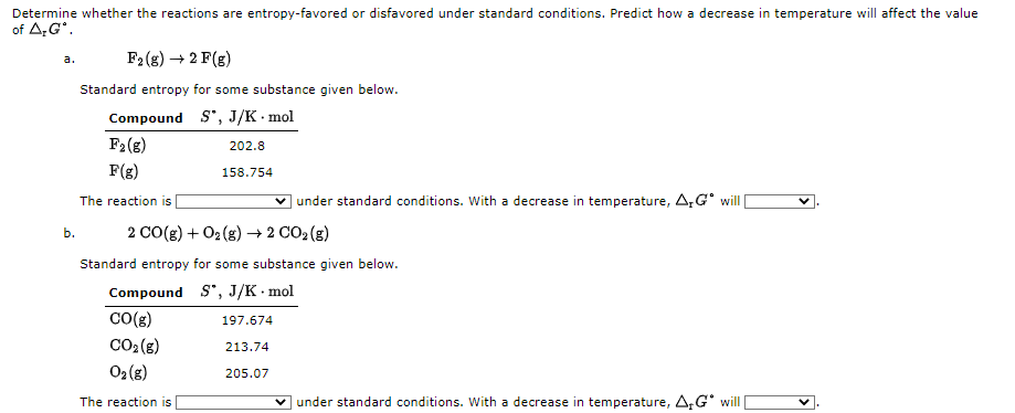 Determine whether the reactions are entropy-favored or disfavored under standard conditions. Predict how a decrease in temperature will affect the value
of A;G*.
F2 (g) → 2 F(g)
a.
Standard entropy for some substance given below.
Compound S", J/K · mol
F2(8)
202.8
F(g)
158.754
The reaction is
v under standard conditions. With a decrease in temperature, A,G° will|
Б.
2 CO(g) + O2 (g) → 2 CO2 (g)
Standard entropy for some substance given below.
Compound S*, J/K · mol
CO(g)
197.674
CO2 (s)
213.74
02 (8)
205.07
The reaction is
under standard conditions. With a decrease in temperature, A,G will
