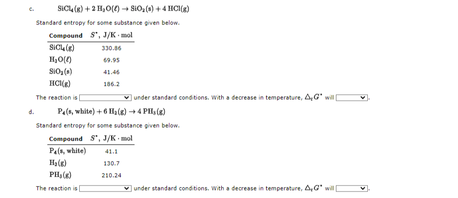 SICI4 (g) + 2 H,O(e) → SiO2 (s) + 4 HCI(g)
C.
Standard entropy for some substance given below.
Compound S", J/K· mol
SIC4 (g)
330.86
H20(e)
69.95
SiO2(8)
41.46
HCl(g)
186.2
The reaction is
| under standard conditions. With a decrease in temperature, 4,G° will
d.
P4(s, white) + 6 H2 (8) → 4 PH3 (g)
Standard entropy for some substance given below.
Compound S", J/K mol
PA(s, white)
41.1
H2 (8)
130.7
PH3 (g)
210.24
The reaction is
under standard conditions. With a decrease in temperature, A,G" will
