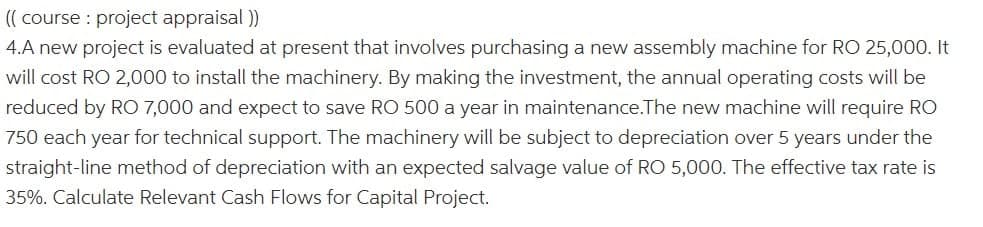 (( course : project appraisal ))
4.A new project is evaluated at present that involves purchasing a new assembly machine for RO 25,000. It
will cost RO 2,000 to install the machinery. By making the investment, the annual operating costs will be
reduced by RO 7,000 and expect to save RO 500 a year in maintenance.The new machine will require RO
750 each year for technical support. The machinery will be subject to depreciation over 5 years under the
straight-line method of depreciation with an expected salvage value of RO 5,000. The effective tax rate is
35%. Calculate Relevant Cash Flows for Capital Project.
