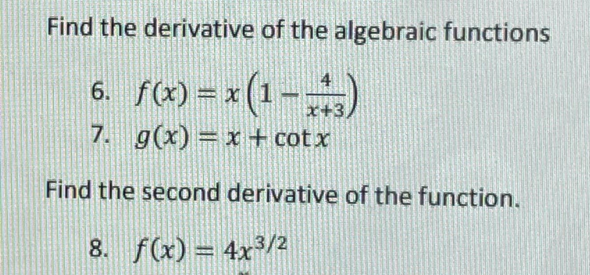 Find the derivative of the algebraic functions
6. f(x) = x (1-)
x+3
7. g(x) = x + cotx
Find the second derivative of the function.
8. f(x) = 4x3/2
