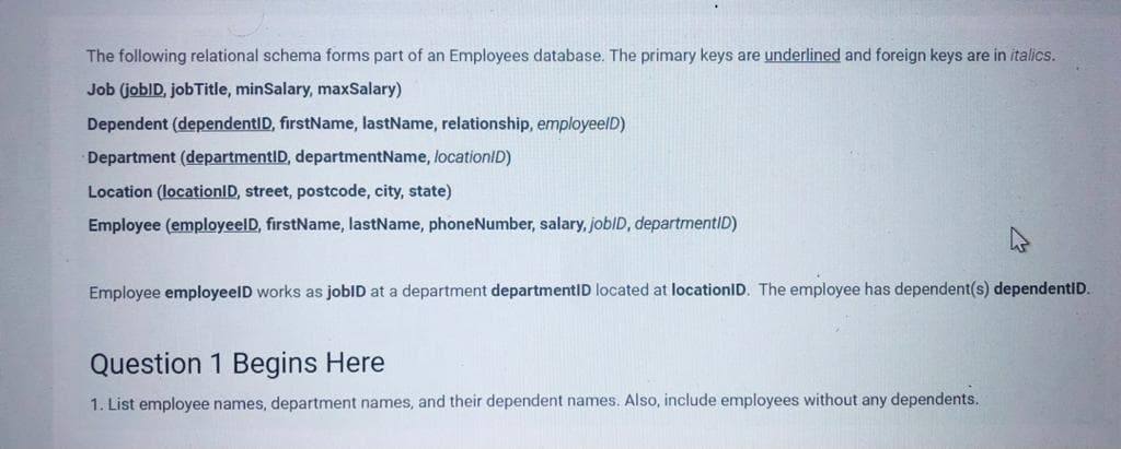 The following relational schema forms part of an Employees database. The primary keys are underlined and foreign keys are in italics.
Job (jobID, jobTitle, minSalary, maxSalary)
Dependent (dependentID, firstName, lastName, relationship, employeelD)
Department (departmentID, departmentName, locationID)
Location (locationID, street, postcode, city, state)
Employee (employeelD, firstName, lastName, phoneNumber, salary, joblD, departmentID)
Employee employeelD works as jobID at a department departmentID located at locationID. The employee has dependent(s) dependentID.
Question 1 Begins Here
1. List employee names, department names, and their dependent names. Also, include employees without any dependents.
