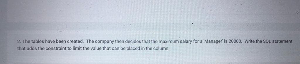 2. The tables have been created. The company then decides that the maximum salary for a 'Manager' is 20000. Write the SQL statement
that adds the constraint to limit the value that can be placed in the column.
