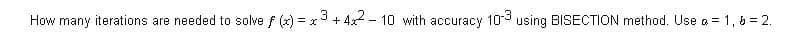 How many iterations are needed to solve f (x) = x3 + 4x - 10 with accuracy 103 using BISECTION method. Use a = 1, 6 = 2.
