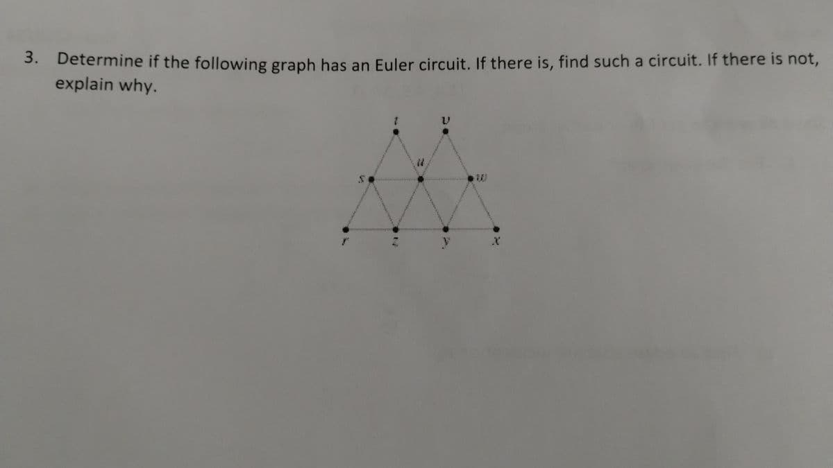 3.
Determine if the following graph has an Euler circuit. If there is, find such a circuit. If there is not,
explain why.