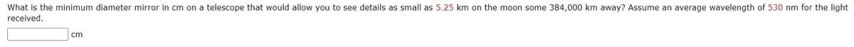 What is the minimum diameter mirror in cm on a telescope that would allow you to see details as small as 5.25 km on the moon some 384,000 km away? Assume an average wavelength of 530 nm for the light
received.
cm
