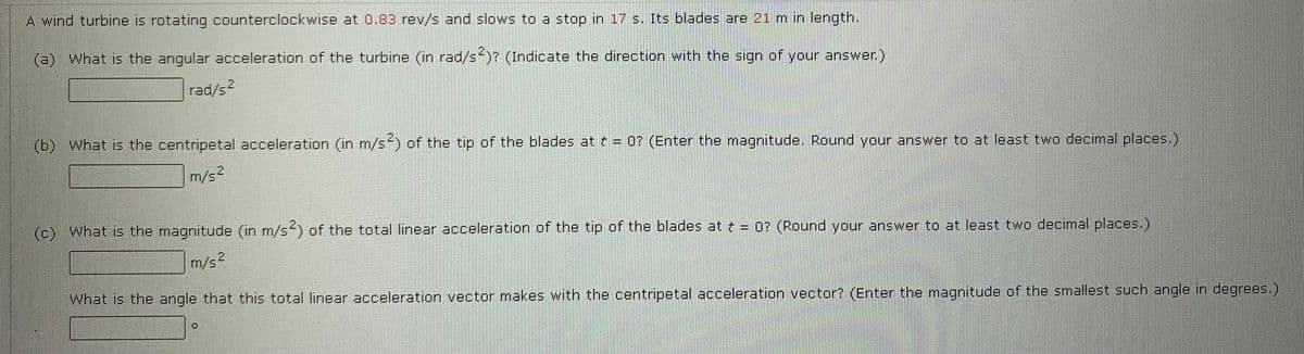 A wind turbine is rotating counterclockwise at 0.83 rev/s and slows to a stop in 17 s. Its blades are 21 m in length.
(a) What is the angular acceleration of the turbine (in rad/s)? (Indicate the direction with the sign of your answer.)
rad/s2
(b) What is the centripetal acceleration (in m/s of the tip of the blades at t = 0? (Enter the magnitude. Round your answer to at least two decimal places.)
m/s2
(c) What is the magnitude (in m/s) of the total linear acceleration of the tip of the blades at = 0? (Round your answer to at least two decimal places.)
m/s2
What is the angle that this total linear acceleration vector makes with the centripetal acceleration vector? (Enter the magnitude of the smallest such angle in degrees.)
