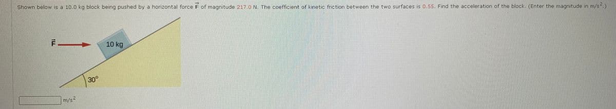 Shown below is a 10.0 kg block being pushed by a horizontal force F of magnitude 217.0 N. The coefficient of kinetic friction between the two surfaces is 0.55. Find the acceleration of the block. (Enter the magnitude in m/s .)
10 kg
30°
m/s2
1LL
