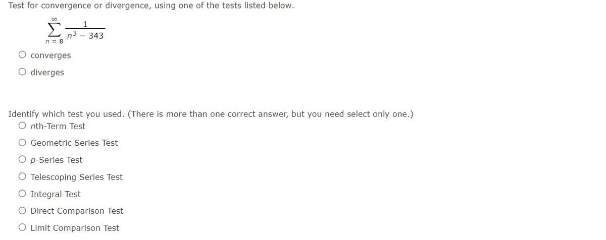 Test for convergence or divergence, using one of the tests listed below.
Σ
n3
n = 8
343
converges
O diverges
Identify which test you used. (There is more than one correct answer, but you need select only one.)
O nth-Term Test
O Geometric Series Test
O p-Series Test
O Telescoping Series Test
O Integral Test
O Direct Comparison Test
O Limit Comparison Test
