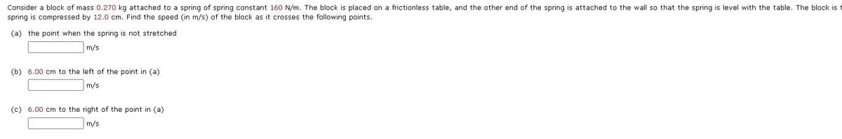 Consider a block of mass 0.270 kg attached to a spring of spring constant 160 N/m. The block is placed on a frictionless table, and the other end of the spring is attached to the wall so that the spring is level with the table. The block is
spring is compressed by 12.0 cm. Find the speed (in m/s) of the block as it crosses the following points.
(a) the point when the spring is not stretched
m/s
(b) 6.00 cm to the left of the point in (a)
m/s
(c) 6.00 cm to the right of the point in (a)
m/s
