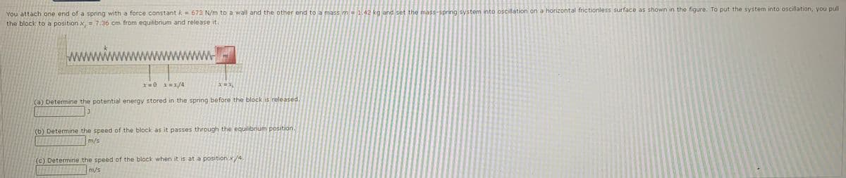 You attach one end of a spring with a force constant k = 673 N/m to a wall and the other end to a mass m = 1,42 kg and set the mass-spring system into oscillation on a horizontal frictionless surface as shown in the figure. To put the system into oscillation, you pull
%3D
the block to a position x, = 7.36 cm from equilibrium and release it.
ww
www.
r = 0 x=x;/4
(a) Determine the potential energy stored in the spring before the block is released.
(b) Determine the speed of the block as it passes through the equilibrium position.
m/s
(c) Determine the speed of the block when it is at a position x/4.
m/s
