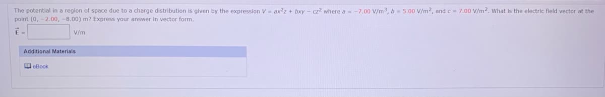 The potential in a region of space due to a charge distribution is given by the expression V = ax2z + bxy - cz? where a = -7.00 V/m3, b = 5.00 V/m2, and c = 7.00 V/m2. What is the electric field vector at the
point (0, -2.00, -8.00) m? Express your answer in vector form.
E
V/m
Additional Materials
O eBook
