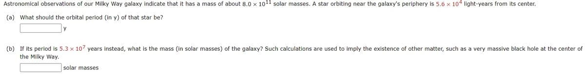 Astronomical observations of our Milky Way galaxy indicate that it has a mass of about 8.0 x 1011 solar masses. A star orbiting near the galaxy's periphery is 5.6 x 104 light-years from its center.
(a) What should the orbital period (in y) of that star be?
y
(b) If its period is 5.3 x 107 years instead, what is the mass (in solar masses) of the galaxy? Such calculations are used to imply the existence of other matter, such as a very massive black hole at the center of
the Milky Way.
solar masses
