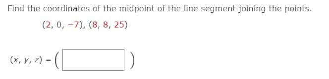 ### Finding the Midpoint of a Line Segment

To find the coordinates of the midpoint of the line segment joining the points:

\[ (2, 0, -7) \] and \[ (8, 8, 25) \]

we use the midpoint formula for 3-dimensional space:
\[ \left( \frac{x_1 + x_2}{2}, \frac{y_1 + y_2}{2}, \frac{z_1 + z_2}{2} \right) \]

Given points:
- Point 1, \( (x_1, y_1, z_1) = (2, 0, -7) \)
- Point 2, \( (x_2, y_2, z_2) = (8, 8, 25) \)

Substitute the coordinates into the formula:

\[ x = \frac{2 + 8}{2} = \frac{10}{2} = 5 \]
\[ y = \frac{0 + 8}{2} = \frac{8}{2} = 4 \]
\[ z = \frac{-7 + 25}{2} = \frac{18}{2} = 9 \]

Therefore, the coordinates of the midpoint are:

\[ (x, y, z) = (5, 4, 9) \]