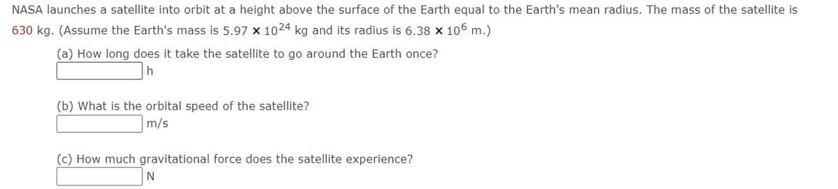 NASA launches a satellite into orbit at a height above the surface of the Earth equal to the Earth's mean radius. The mass of the satellite is
630 kg. (Assume the Earth's mass is 5.97 x 1024 kg and its radius is 6.38 × 106 m.)
(a) How long does it take the satellite to go around the Earth once?
(b) What is the orbital speed of the satellite?
m/s
(c) How much gravitational force does the satellite experience?
