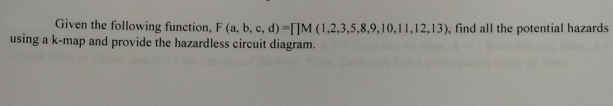 Given the following function, F (a, b, c, d) =[IM (1,2,3,5,8,9,10,11,12,13), find all the potential hazards
using a k-map and provide the hazardless circuit diagram.