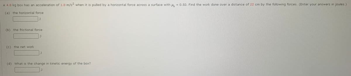 A 4.8 kg box has an acceleration of 1.8 m/s? when it is pulled by a horizontal force across a surface with 4 = 0.50. Find the work done over a distance of 22 cm by the following forces. (Enter your answers in joules.)
(a) the horizontal force
(b) the frictional force
(c) the net work
(d)
What is the change in kinetic energy of the box?
