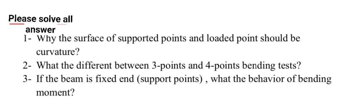 Please solve all
answer
1- Why the surface of supported points and loaded point should be
curvature?
2- What the different between 3-points and 4-points bending tests?
3- If the beam is fixed end (support points), what the behavior of bending
moment?