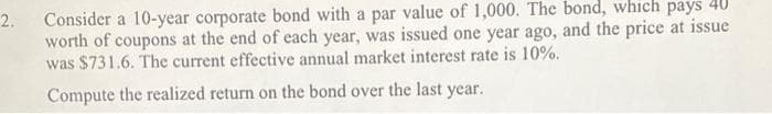 Consider a 10-year corporate bond with a par value of 1,000. The bond, which pays 40
worth of coupons at the end of each year, was issued one year ago, and the price at issue
was $731.6. The current effective annual market interest rate is 10%.
2.
Compute the realized return on the bond over the last year.
