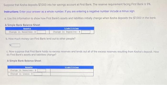 Suppose that Kesha deposits $7,000 into her savings account at First Bank. The reserve requirement facing First Bank is 9%.
Instructions: Enter your answer as a whole number, If you are entering a negative number include a minus sign.
a. Use this information to show how First Bank's assets and liabilities Initially change when Kesha deposits the $7000 in the bank.
A Simple Bank Balance Sheet
Assets
Liabilities
Change in Reserves: $
Change in Deposits: $
b. How much money can First Bank lend out to other people?
c. Now suppose that First Bank holds no excess reserves and lends out all of the excess reserves resulting from Kesha's deposit. How
do First Bank's assets and labilities change?
A Simple Bank Balance Sheet
Assets
Liabilities
Change in Reservesi
Change in Loans
