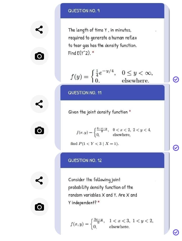 QUESTION NO. 9
The length of time Y, in minutes,
required to generate a human reflex
to tear gas has the density function.
Find E(Y 2). *
0<y< 00,
f(y) =
1 0.
elsewhere.
QUESTION NO. 11
Given the joint density function *
고, 0 <z< 2, 2 <y<4,
elsewhere,
find P(1 < Y <3|X = 1).
QUESTION NO. 12
Consider the following joint
probability density function of the
random variables X and Y. Are X and
Y independent? *
, 1<< 3, 1<y< 2,
10,
f(1, 9) :
elsewhere.
V
