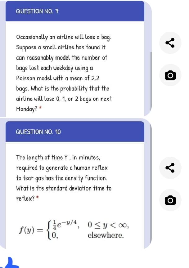 QUESTION NO. 7
Occasionally an airline will lose a bag.
Suppose a small airline has found it
can reasonably model the number of
bags lost each weekday using a
Poisson model with a mean of 2.2
O
bags. What is the probability that the
airline will lose 0, 1, or 2 baqs on next
Monday? *
QUESTION NO. 10
The length of time Y, in minutes,
required to generate a human reflex
to tear gas has the density function.
What is the standard deviation time to
reflex? *
Sie-/4, 0<y<00,
f(y) =
%3D
10,
elsewhere.
о
