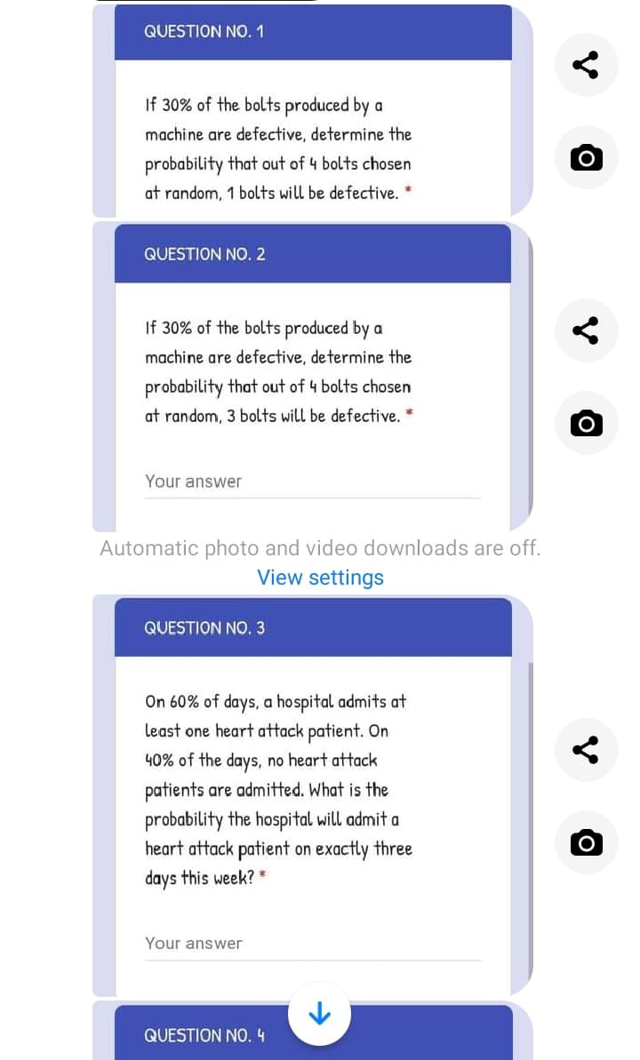 QUESTION NO. 1
If 30% of the bolts produced by a
machine are defective, determine the
probability that out of 4 bolts chosen
at random, 1 bolts will be de fective.
QUESTION NO. 2
If 30% of the bolts produced by a
machine are defective, determine the
probability that out of 4 bolts chosen
at random, 3 bolts will be defective. *
Your answer
Automatic photo and video downloads are off.
View settings
QUESTION NO. 3
On 60% of days, a hospital admits at
least one heart attack patient. On
40% of the days, no heart attack
patients are admitted. What is the
probability the hospital will admit a
heart attack patient on exactly three
days this week? *
Your answer
QUESTION NO. 4
