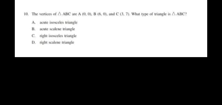 10. The vertices of A ABC are A (0, 0), B (6, 0), and C (3, 7). What type of triangle is A ABC?
A. acute isosceles triangle
B. acute scalene triangle
C. right isosceles triangle
D. right scalene triangle
