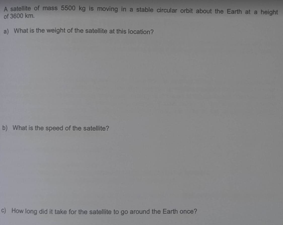 A satellite of mass 5500 kg is moving in a stable circular orbit about the Earth at a height
of 3600 km.
a) What is the weight of the satellite at this location?
b) What is the speed of the satellite?
c) How long did it take for the satellite to go around the Earth once?