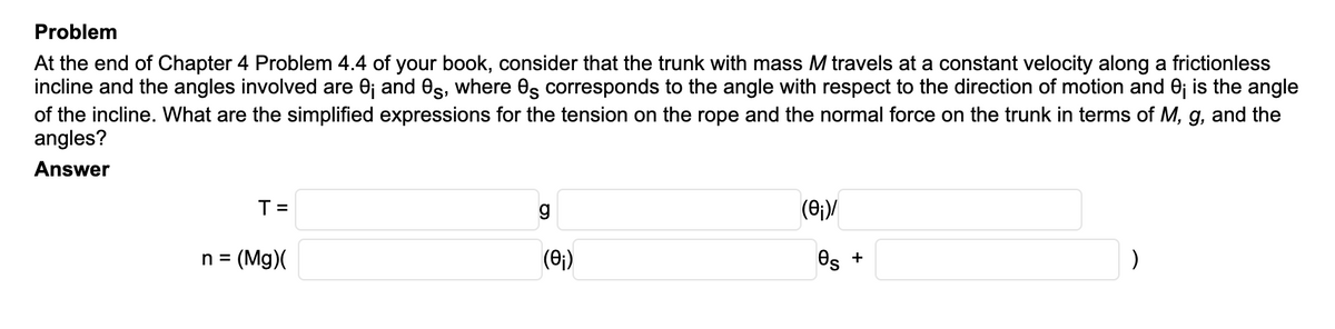 Problem
At the end of Chapter 4 Problem 4.4 of your book, consider that the trunk with mass M travels at a constant velocity along a frictionless
incline and the angles involved are 0j and es, where Os corresponds to the angle with respect to the direction of motion and 0; is the angle
of the incline. What are the simplified expressions for the tension on the rope and the normal force on the trunk in terms of M, g, and the
angles?
Answer
T =
(0;)/
n =
(Mg)(
(0;)
Os +
