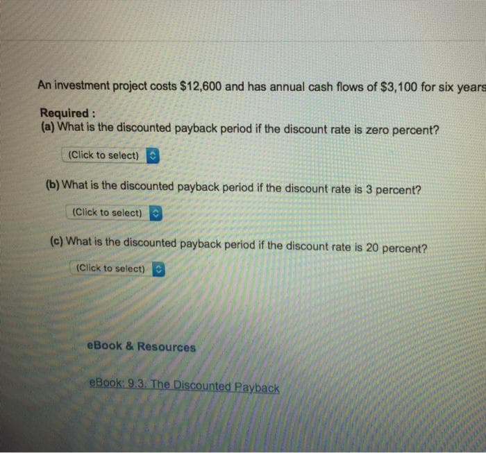 An investment project costs $12,600 and has annual cash flows of $3,100 for six years
Required:
(a) What is the discounted payback period if the discount rate is zero percent?
(Click to select)
(b) What is the discounted payback period if the discount rate is 3 percent?
(Click to select)
(c) What is the discounted payback period if the discount rate is 20 percent?
(Click to select)
eBook & Resources
eBook: 9.3. The Discounted Payback