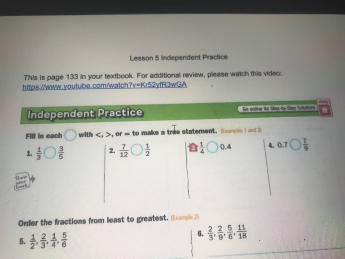 Lesson 5 Independent Practice
This is page 133 in your textbook. For additional review, please watch this video:
https://www.youtube.com/watch?v=Kr52yfR3wGA
Independent Practice
Go online for Step-by-Step Solutions
Fill in each
with <, >, or = to make a trake statement. (Examples 1 and 3)
습 0.4
4. 0.70%
12
Show
Order the fractions from least to greatest. (Example 2)
1 2 15
3 4'6
2 25 11
3'9' 6' 18
5.
6.
2.
