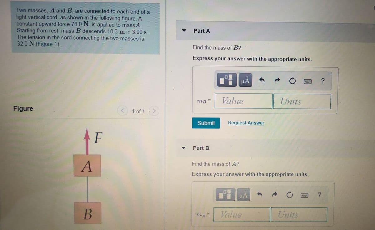 Two masses, A and B, are connected to each end of a
light vertical cord, as shown in the following figure. A
constant upward force 78.0 N is applied to mass A.
Starting from rest, mass B descends 10.3 m in 3.00 s
The tension in the cord connecting the two masses is
32.0 N (Figure 1).
Part A
Find the mass of B?
Express your answer with the appropriate units.
HA
?
Value
Units
%3D
Figure
1 of 1 >
Submit
Request Answer
F
Part B
A
Find the mass of A?
Express your answer with the appropriate units.
B
Value
Units

