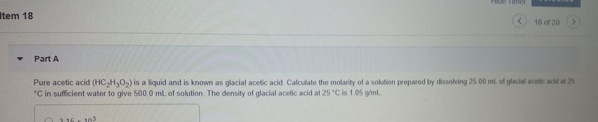 Item 18
18 of 20
Part A
Pure acetic acid (HC,H,0,) is a liquid and is known as glacial acetic acid. Calculate the molarity of a solution prepared by dissolving 25.00 mL of glacial acetic acid at 25
°C in sufficient water to give 500.0 mL of solution. The density of glacial acetic acid at 25 °C is 1.05 g/mL.
3. 15 x 103
