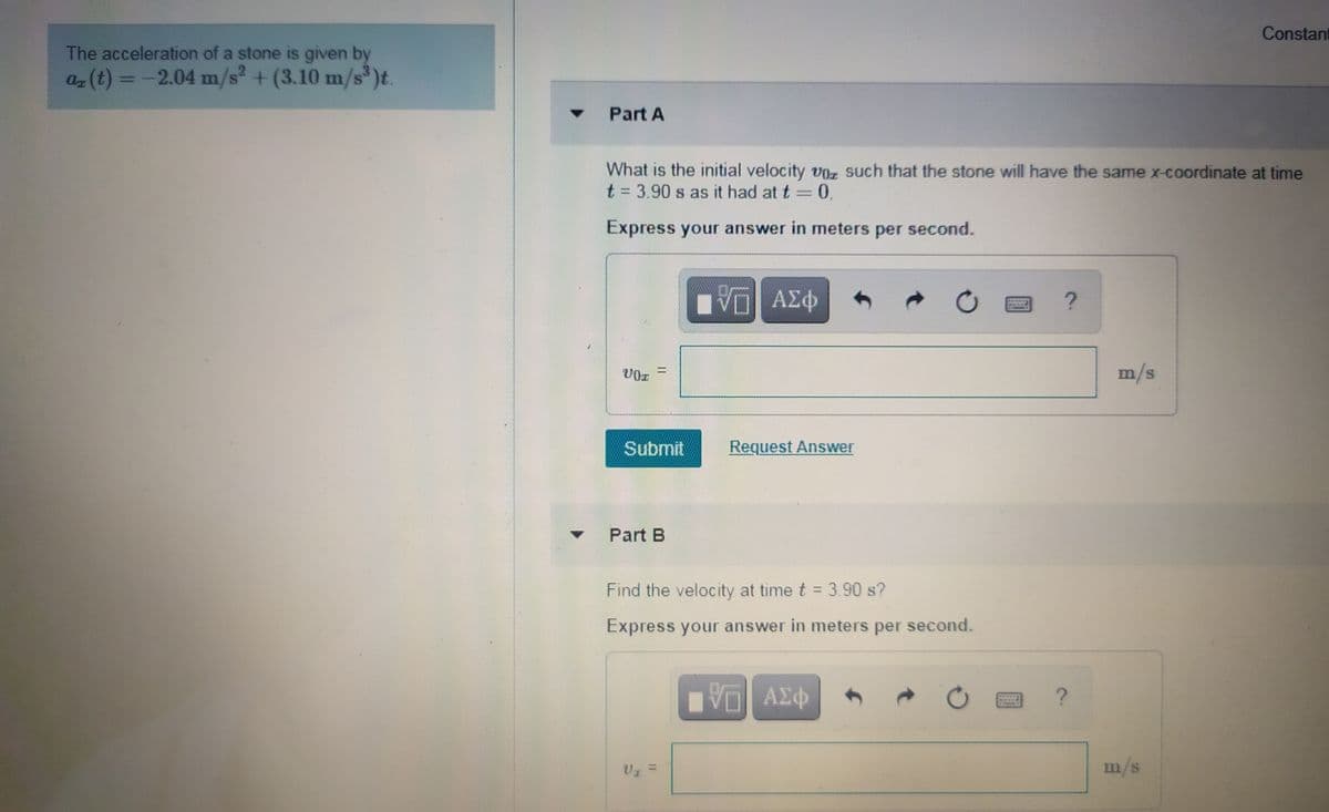 Constant
The acceleration of a stone is given by
az (t) = -2.04 m/s + (3.10 m/s )t.
%3D
Part A
What is the initial velocity VOz such that the stone will have the same x-coordinate at time
t = 3.90 s as it had at t =0.
Express your answer in mneters per second.
ΑΣΦ
m/s
Submit
Request Answer
Part B
Find the velocity at time t = 3.90 s?
Express your answer in meters per second.
ΑΣΦ
m/s
