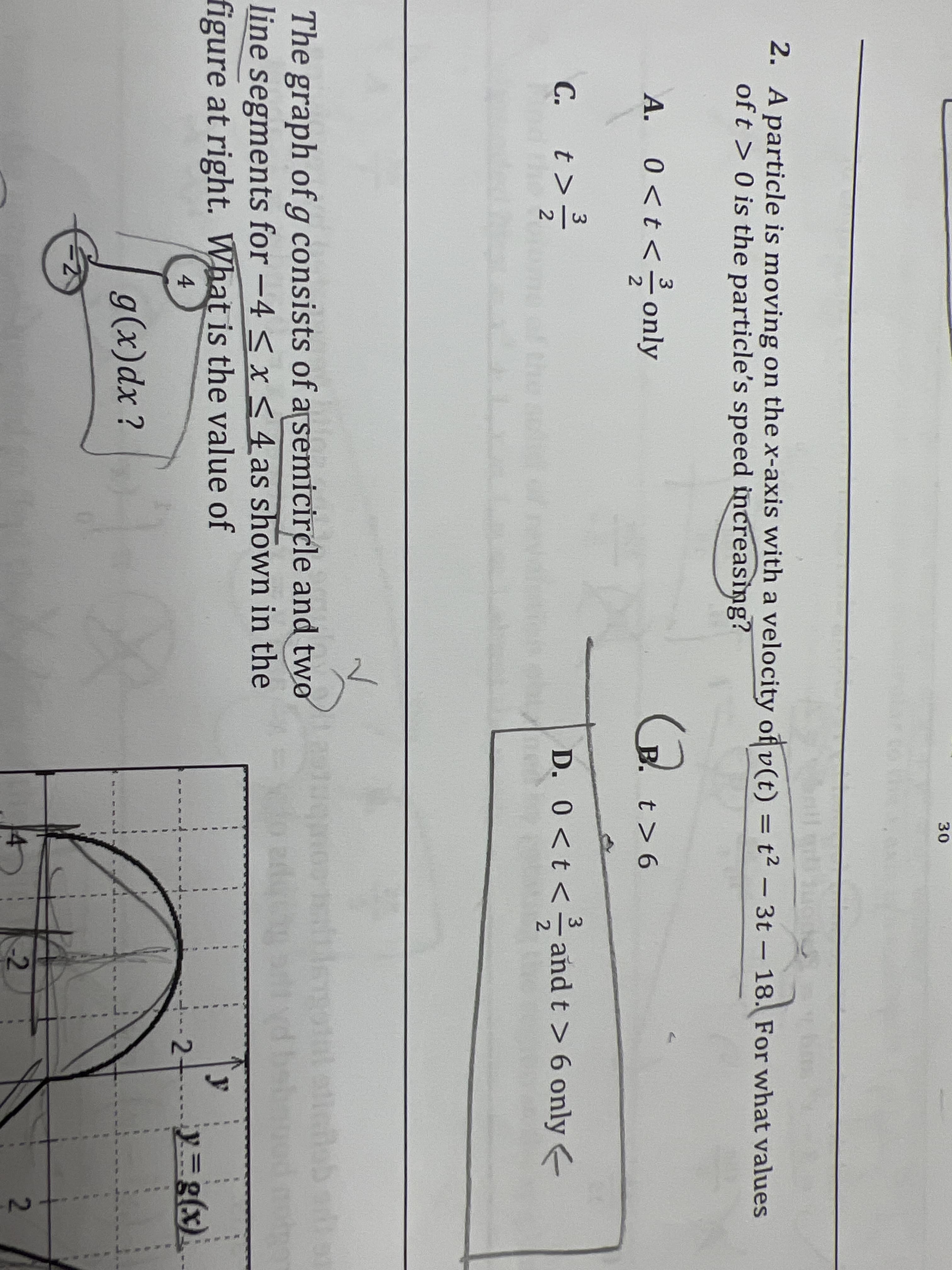 30
2. A particle is moving on the x-axis with a velocity of v(t) = t² – 3t – 18. For what values
of t > 0 is the particle's speed increasing?
A. 0<t< only
А.
B. t> 6
3
C. t>
D. 0<t<andt > 6 only e
the s f
The graph ofg consists of arsemicircle and two
line segments for -4 < x<4 as shown in the
figure at right. What is the value of
4
2+
g(x)dx?
-2
2.
