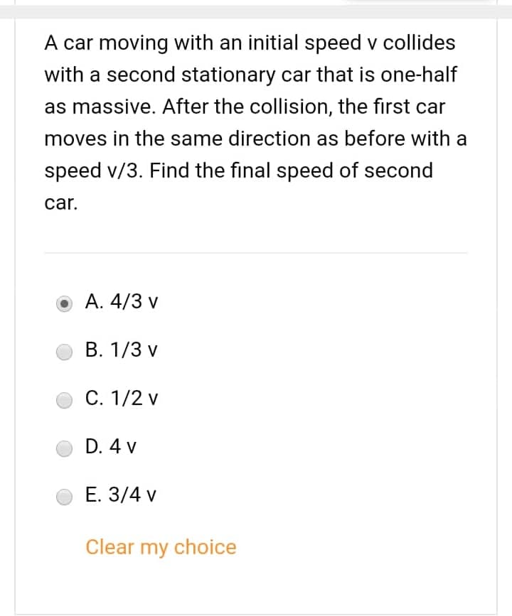 A car moving with an initial speed v collides
with a second stationary car that is one-half
as massive. After the collision, the first car
moves in the same direction as before with a
speed v/3. Find the final speed of second
car.
A. 4/3 v
B. 1/3 v
C. 1/2 v
D. 4 v
E. 3/4 v
Clear my choice