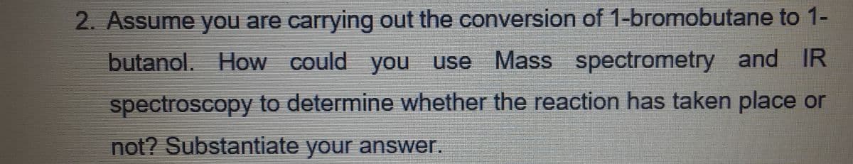 2. Assume you are carrying out the conversion of 1-bromobutane to 1-
butanol. How could you use Mass spectrometry and IR
spectroscopy to determine whether the reaction has taken place or
not? Substantiate your answer.