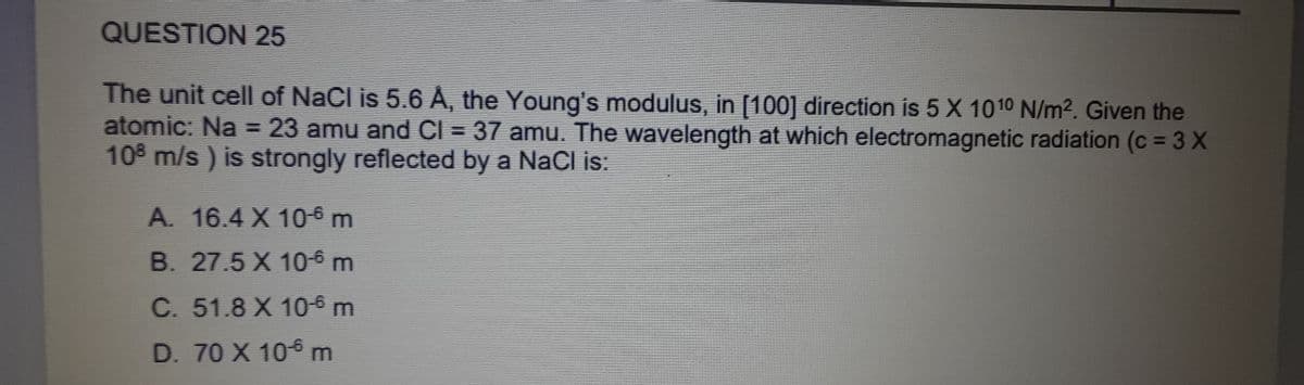 QUESTION 25
The unit cell of NaCl is 5.6 A, the Young's modulus, in [100] direction is 5 X 1010 N/m². Given the
atomic: Na = 23 amu and Cl = 37 amu. The wavelength at which electromagnetic radiation (c = 3 X
108 m/s) is strongly reflected by a NaCl is:
A. 16.4 X 10-6 m
B. 27.5 X 10-6 m
C. 51.8 X 10-6 m
D. 70 X 106 m